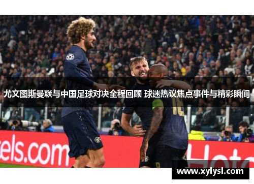 尤文图斯曼联与中国足球对决全程回顾 球迷热议焦点事件与精彩瞬间