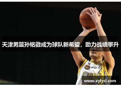 天津男篮孙铭徽成为球队新希望，助力战绩攀升