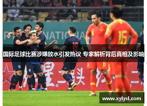 国际足球比赛涉嫌放水引发热议 专家解析背后真相及影响